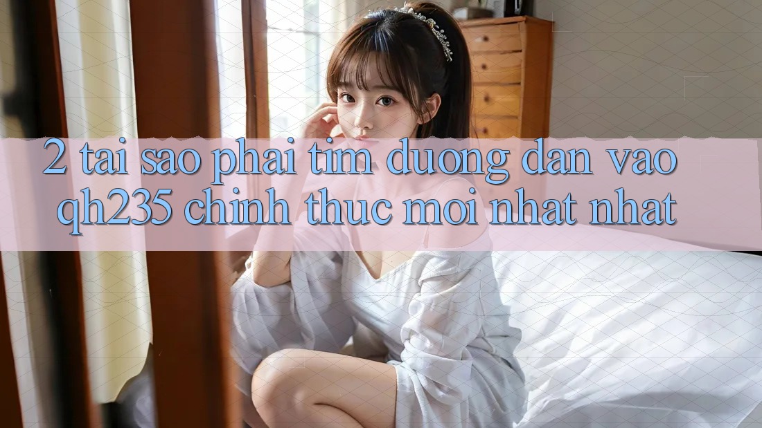 2. Tại Sao Phải Tìm Đường dẫn Vào qh235 Chính Thức Mới nhất Nhất?