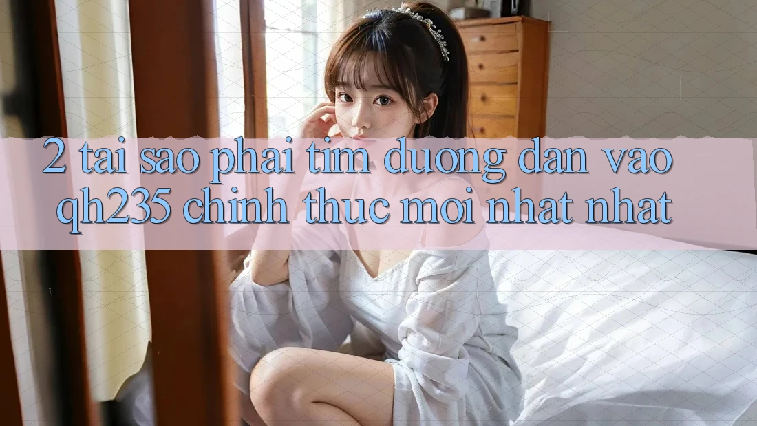 2. Tại Sao Phải Tìm Đường dẫn Vào qh235 Chính Thức Mới nhất Nhất?