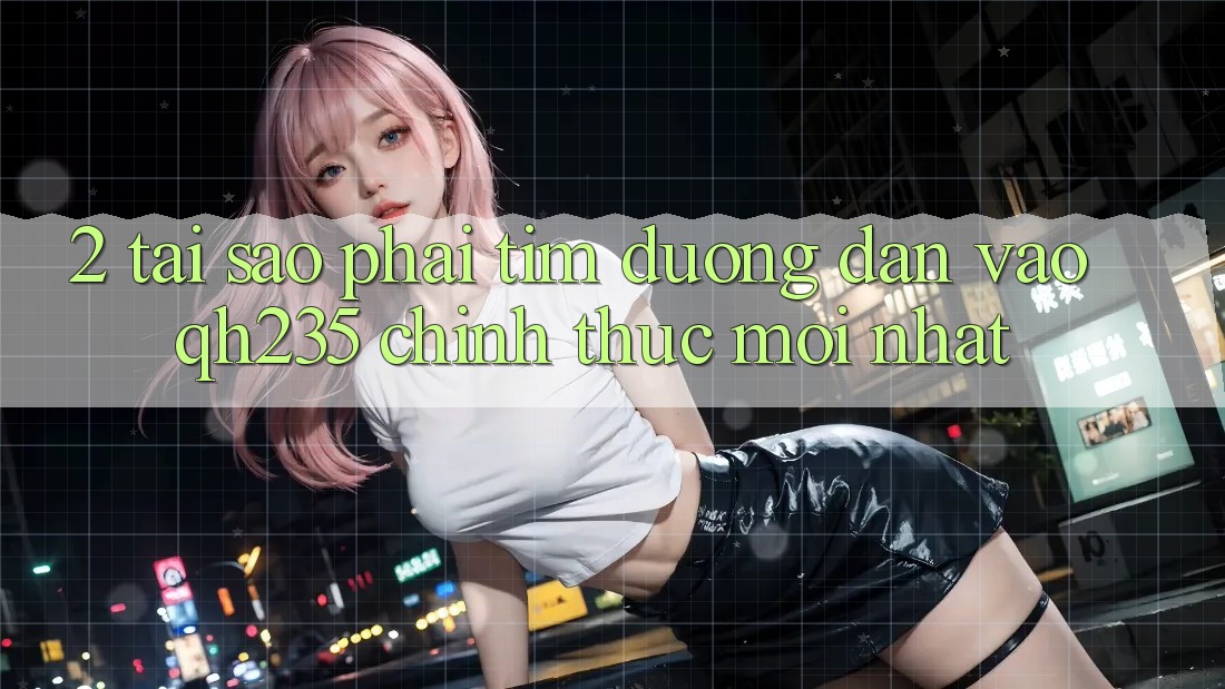2. Tại Sao Phải Tìm Đường dẫn Vào qh235 Chính Thức Mới Nhất?
