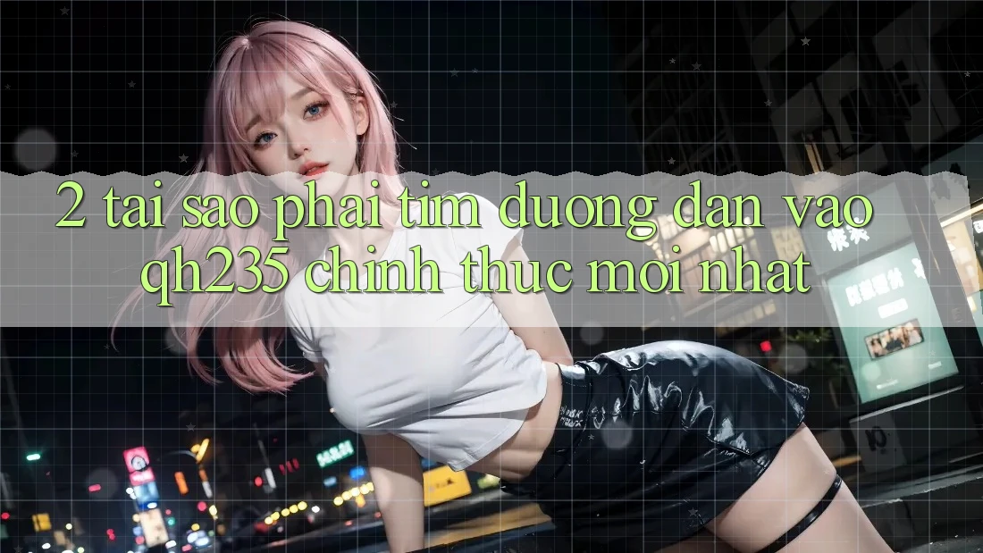 2. Tại Sao Phải Tìm Đường dẫn Vào qh235 Chính Thức Mới Nhất?