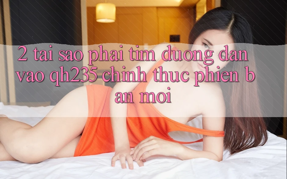 2. Tại Sao Phải Tìm Đường dẫn Vào qh235 Chính Thức Phiên bản mới?