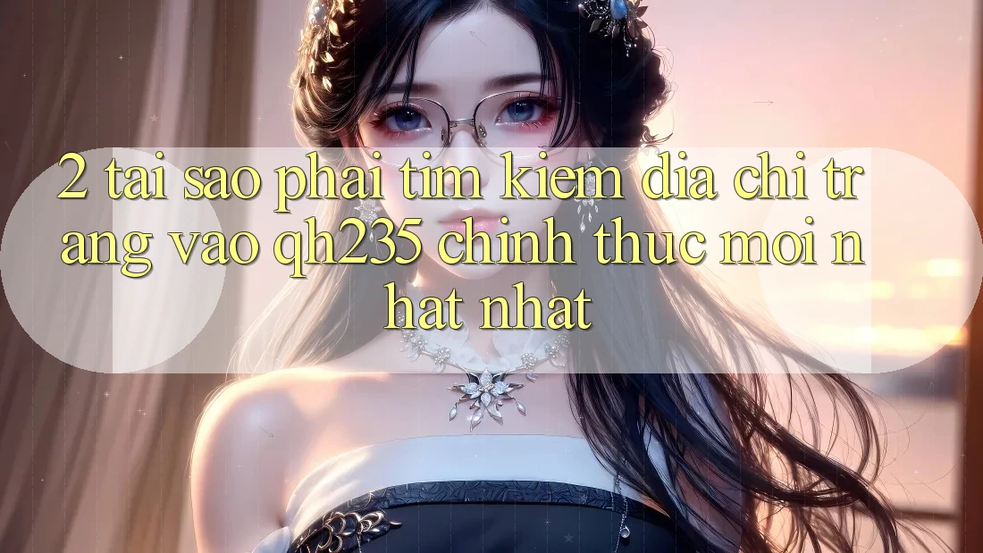 2. Tại Sao Phải Tìm kiếm Địa chỉ trang Vào qh235 Chính Thức Mới nhất Nhất?