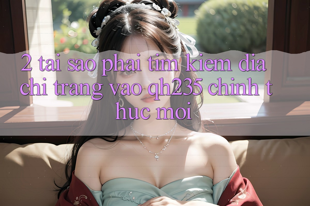 2. Tại Sao Phải Tìm Kiếm Địa chỉ trang Vào qh235 Chính Thức Mới?