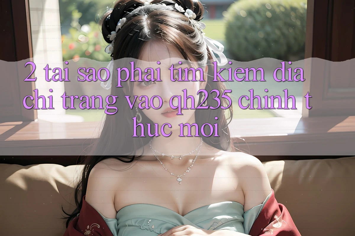 2. Tại Sao Phải Tìm Kiếm Địa chỉ trang Vào qh235 Chính Thức Mới?