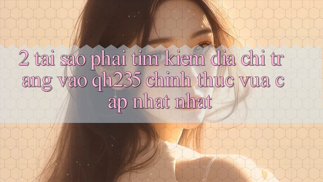 2. Tại Sao Phải Tìm Kiếm Địa chỉ trang Vào qh235 Chính Thức Vừa cập nhật Nhất?