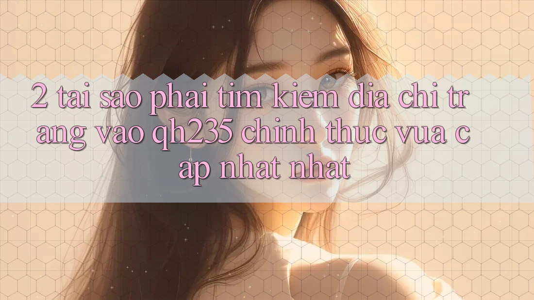 2. Tại Sao Phải Tìm Kiếm Địa chỉ trang Vào qh235 Chính Thức Vừa cập nhật Nhất?