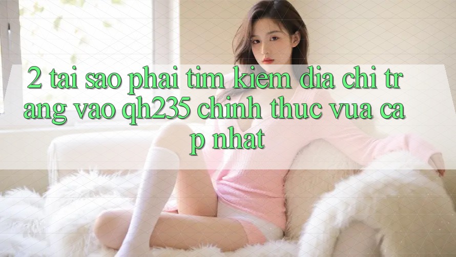 2. Tại Sao Phải Tìm Kiếm Địa chỉ trang Vào qh235 Chính Thức Vừa cập nhật?