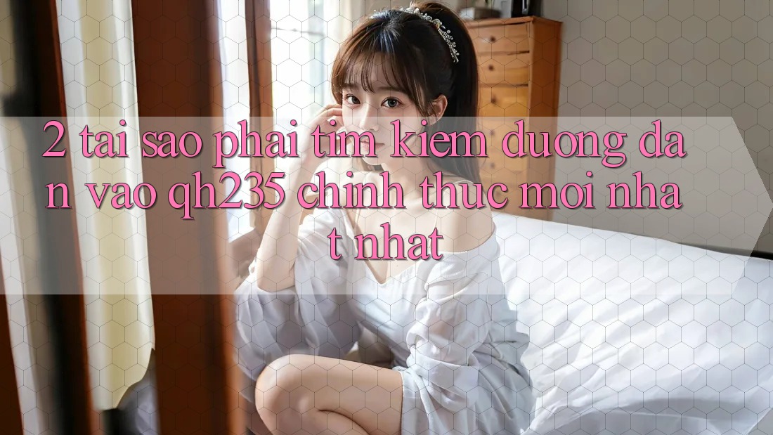 2. Tại Sao Phải Tìm Kiếm Đường dẫn Vào qh235 Chính Thức Mới nhất Nhất?