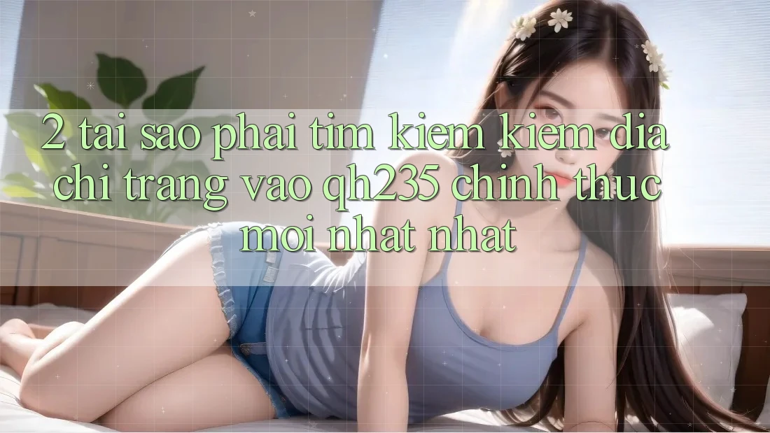 2. Tại Sao Phải Tìm kiếm Kiếm Địa chỉ trang Vào qh235 Chính Thức Mới nhất Nhất?