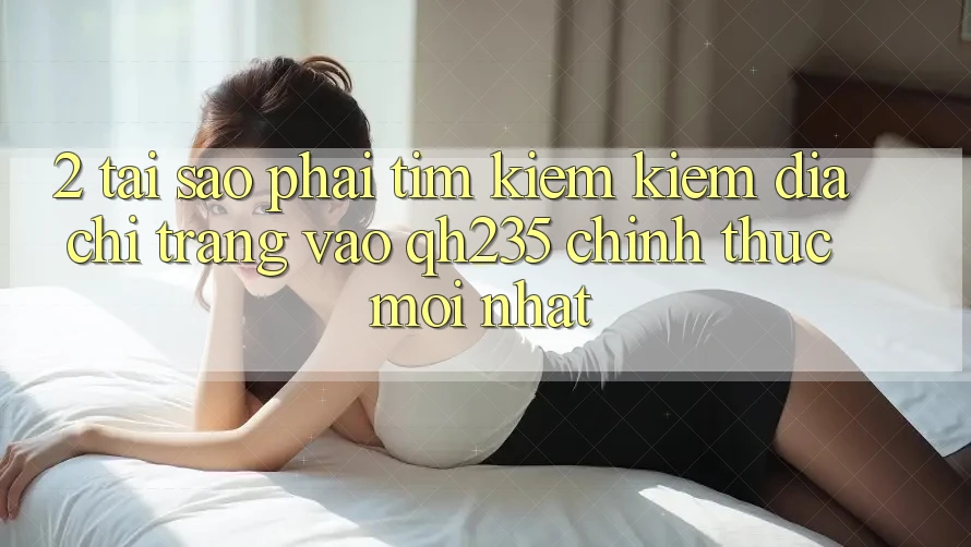 2. Tại Sao Phải Tìm kiếm Kiếm Địa chỉ trang Vào qh235 Chính Thức Mới Nhất?