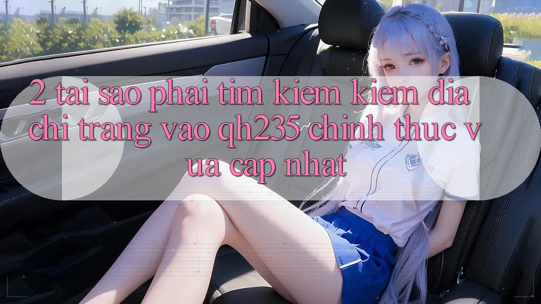 2. Tại Sao Phải Tìm kiếm Kiếm Địa chỉ trang Vào qh235 Chính Thức Vừa cập nhật?