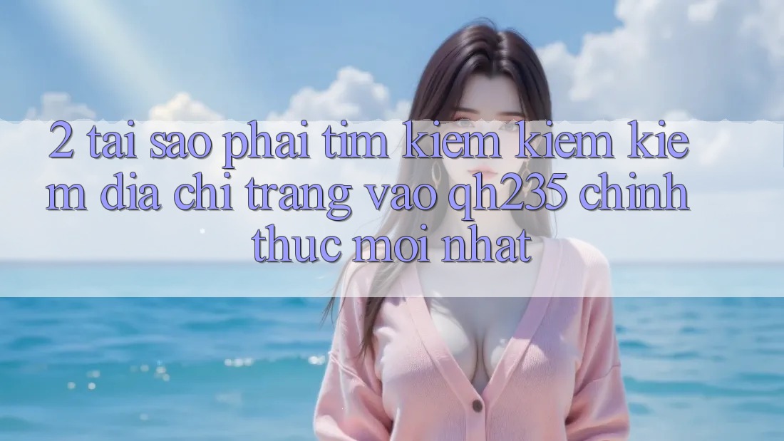 2. Tại Sao Phải Tìm kiếm kiếm Kiếm Địa chỉ trang Vào qh235 Chính Thức Mới Nhất?