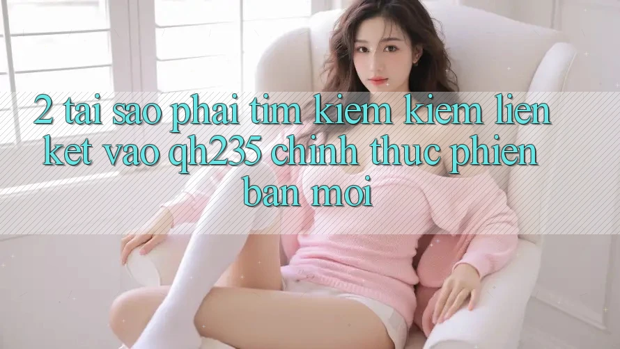 2. Tại Sao Phải Tìm kiếm kiếm Liên kết Vào qh235 Chính Thức Phiên bản mới?