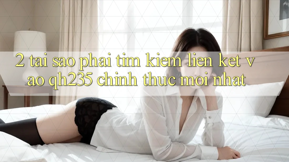 2. Tại Sao Phải Tìm Kiếm Liên kết Vào qh235 Chính Thức Mới Nhất?