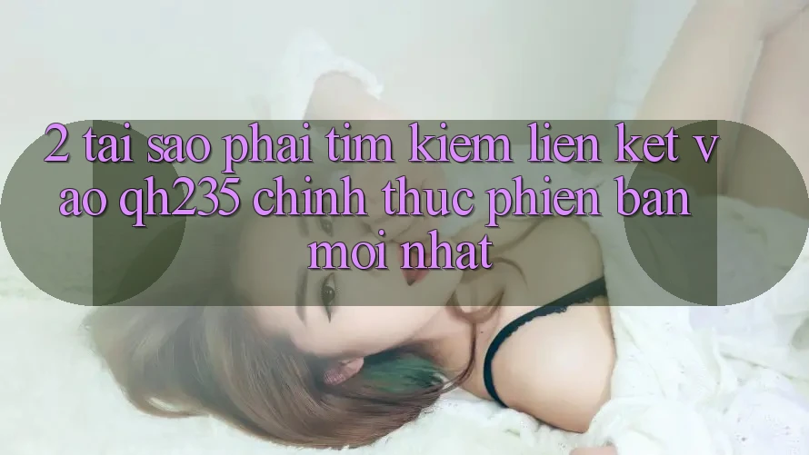 2. Tại Sao Phải Tìm Kiếm Liên kết Vào qh235 Chính Thức Phiên bản mới Nhất?