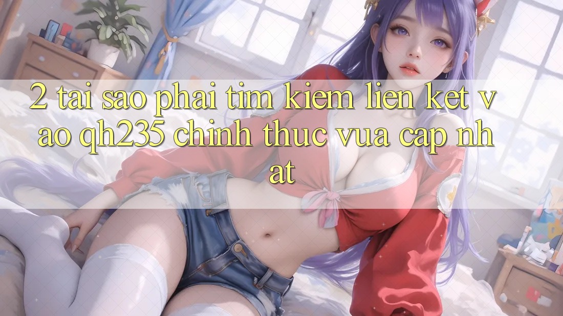 2. Tại Sao Phải Tìm Kiếm Liên kết Vào qh235 Chính Thức Vừa cập nhật?