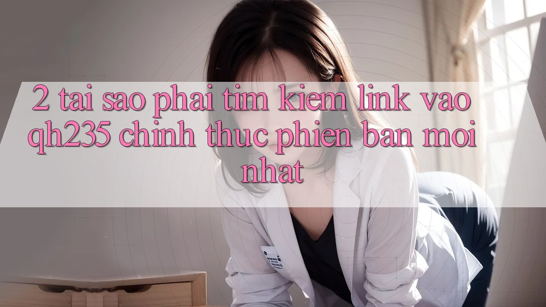 2. Tại Sao Phải Tìm Kiếm Link Vào qh235 Chính Thức Phiên bản mới Nhất?