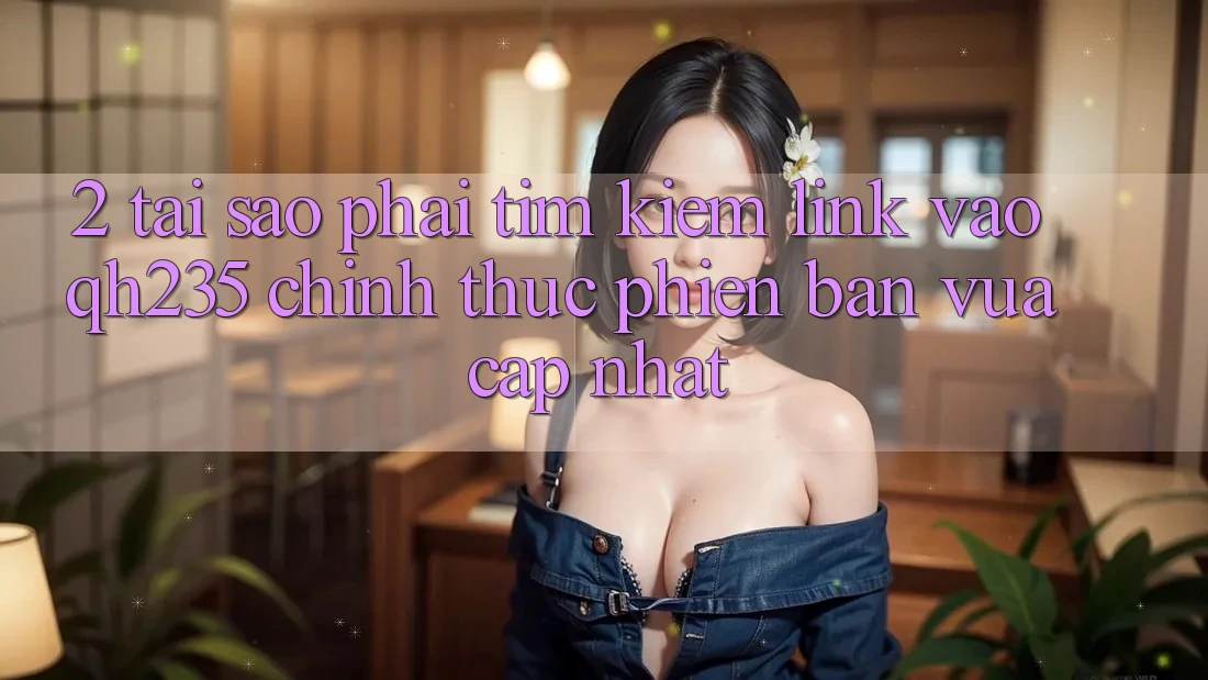 2. Tại Sao Phải Tìm Kiếm Link Vào qh235 Chính Thức Phiên bản vừa cập nhật?