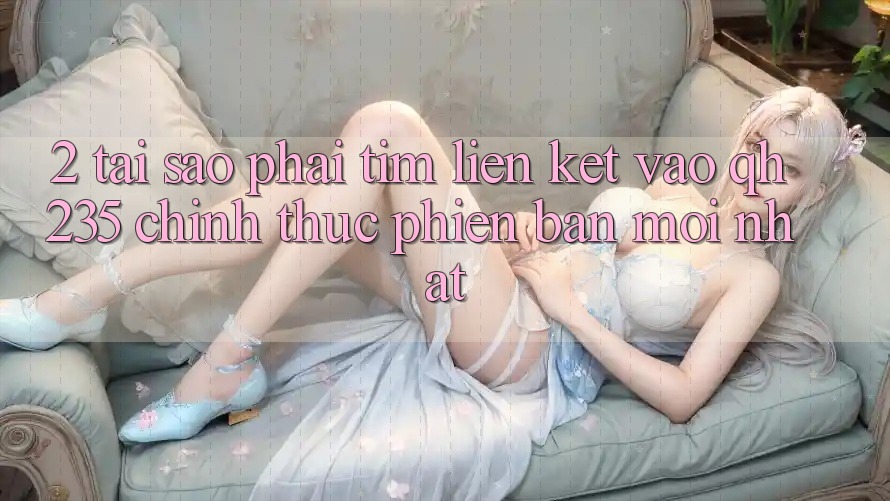 2. Tại Sao Phải Tìm Liên kết Vào qh235 Chính Thức Phiên bản mới Nhất?