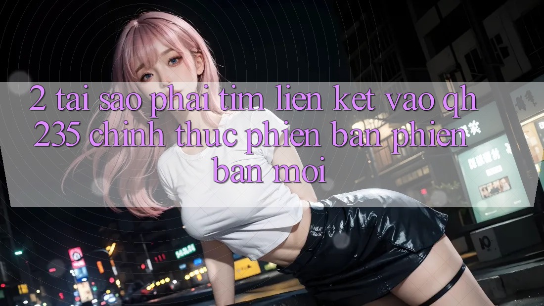 2. Tại Sao Phải Tìm Liên kết Vào qh235 Chính Thức Phiên bản phiên bản mới?