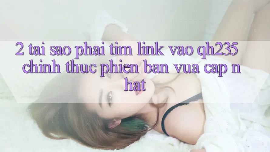 2. Tại Sao Phải Tìm Link Vào qh235 Chính Thức Phiên bản vừa cập nhật?
