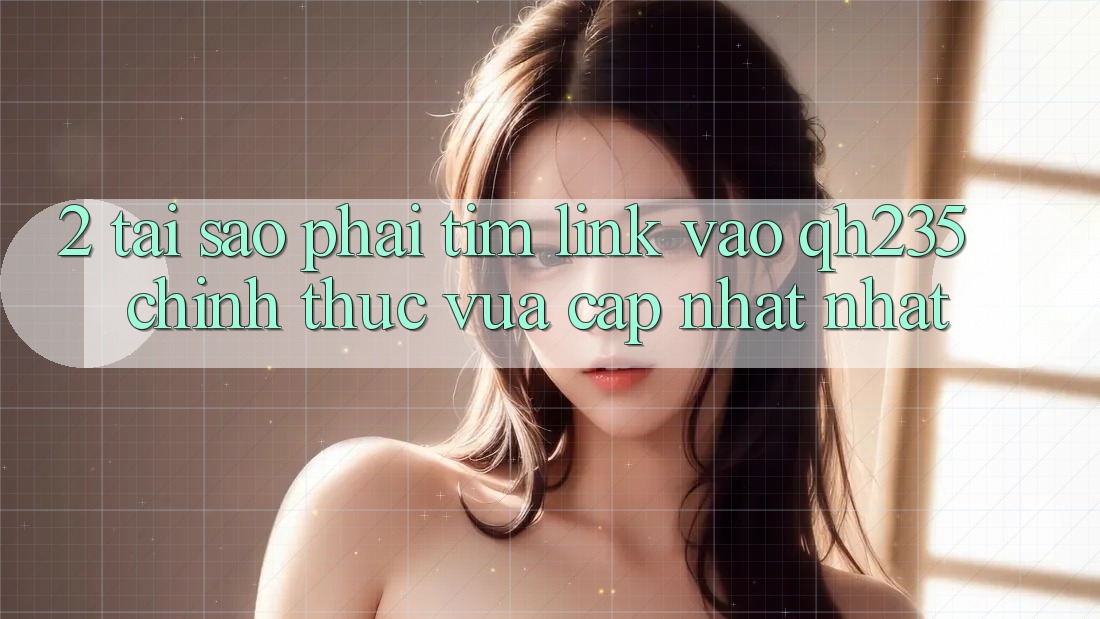 2. Tại Sao Phải Tìm Link Vào qh235 Chính Thức Vừa cập nhật Nhất?