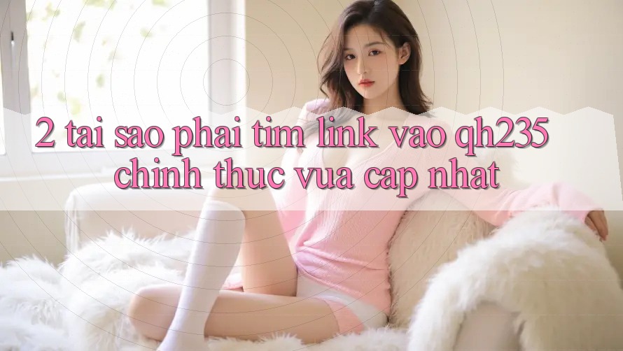 2. Tại Sao Phải Tìm Link Vào qh235 Chính Thức Vừa cập nhật?