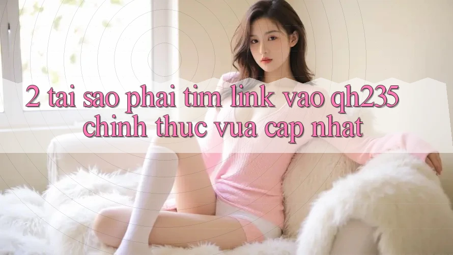 2. Tại Sao Phải Tìm Link Vào qh235 Chính Thức Vừa cập nhật?