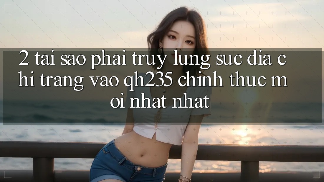 2. Tại Sao Phải Truy lùng sục Địa chỉ trang Vào qh235 Chính Thức Mới nhất Nhất?