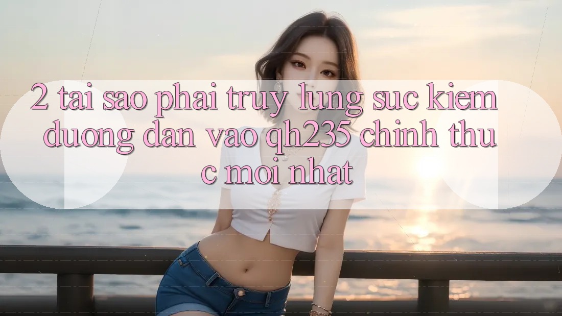 2. Tại Sao Phải Truy lùng sục Kiếm Đường dẫn Vào qh235 Chính Thức Mới Nhất?