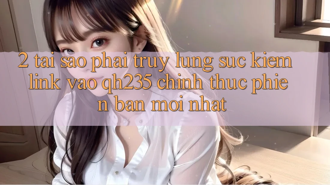 2. Tại Sao Phải Truy lùng sục Kiếm Link Vào qh235 Chính Thức Phiên bản mới Nhất?