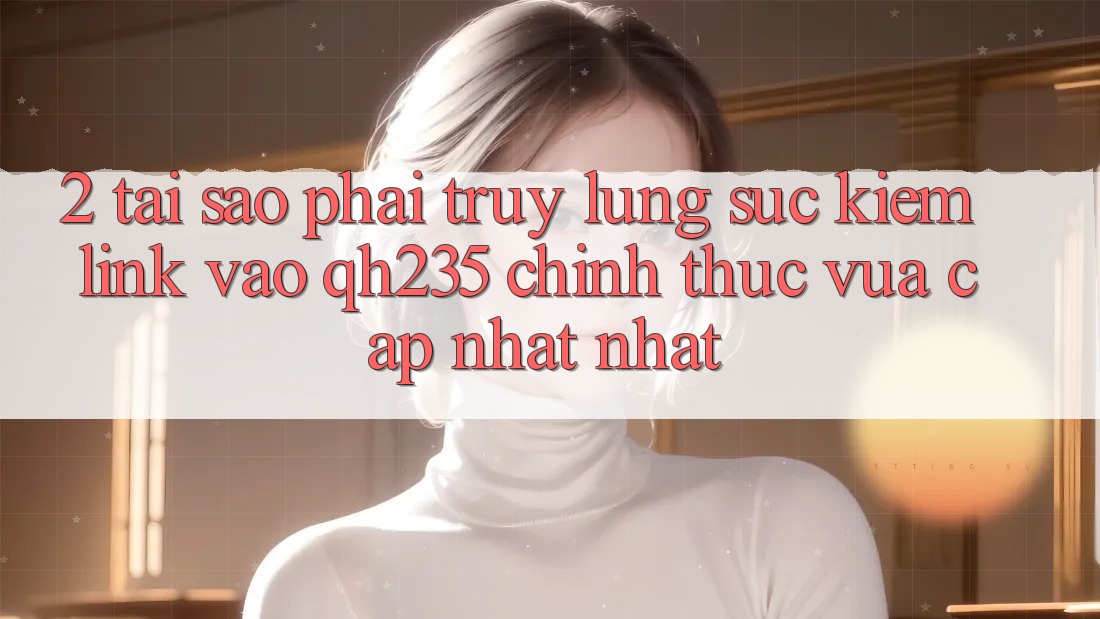 2. Tại Sao Phải Truy lùng sục Kiếm Link Vào qh235 Chính Thức Vừa cập nhật Nhất?