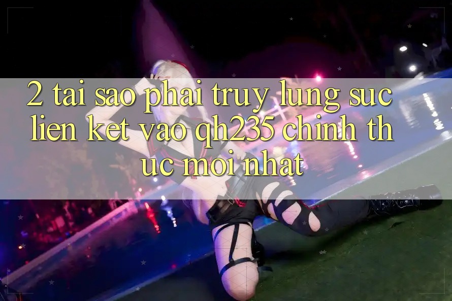 2. Tại Sao Phải Truy lùng sục Liên kết Vào qh235 Chính Thức Mới Nhất?