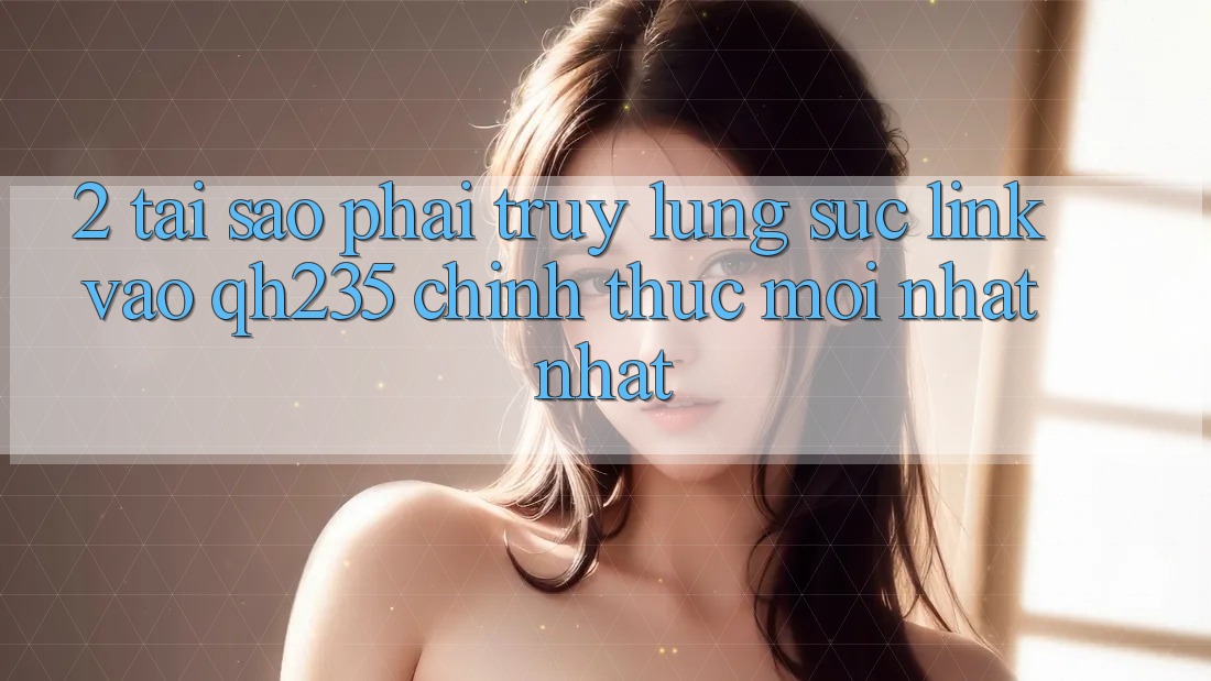 2. Tại Sao Phải Truy lùng sục Link Vào qh235 Chính Thức Mới nhất Nhất?
