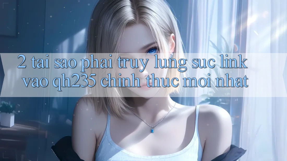 2. Tại Sao Phải Truy lùng sục Link Vào qh235 Chính Thức Mới Nhất?