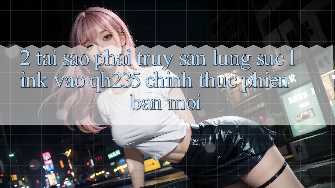 2. Tại Sao Phải Truy săn lùng sục Link Vào qh235 Chính Thức Phiên bản mới?