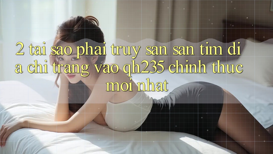 2. Tại Sao Phải Truy săn săn tìm Địa chỉ trang Vào qh235 Chính Thức Mới Nhất?