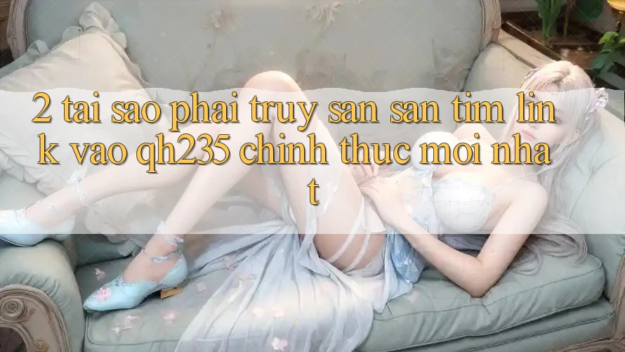 2. Tại Sao Phải Truy săn săn tìm Link Vào qh235 Chính Thức Mới Nhất?