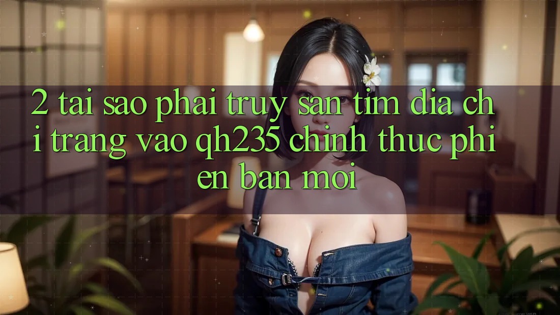 2. Tại Sao Phải Truy săn tìm Địa chỉ trang Vào qh235 Chính Thức Phiên bản mới?