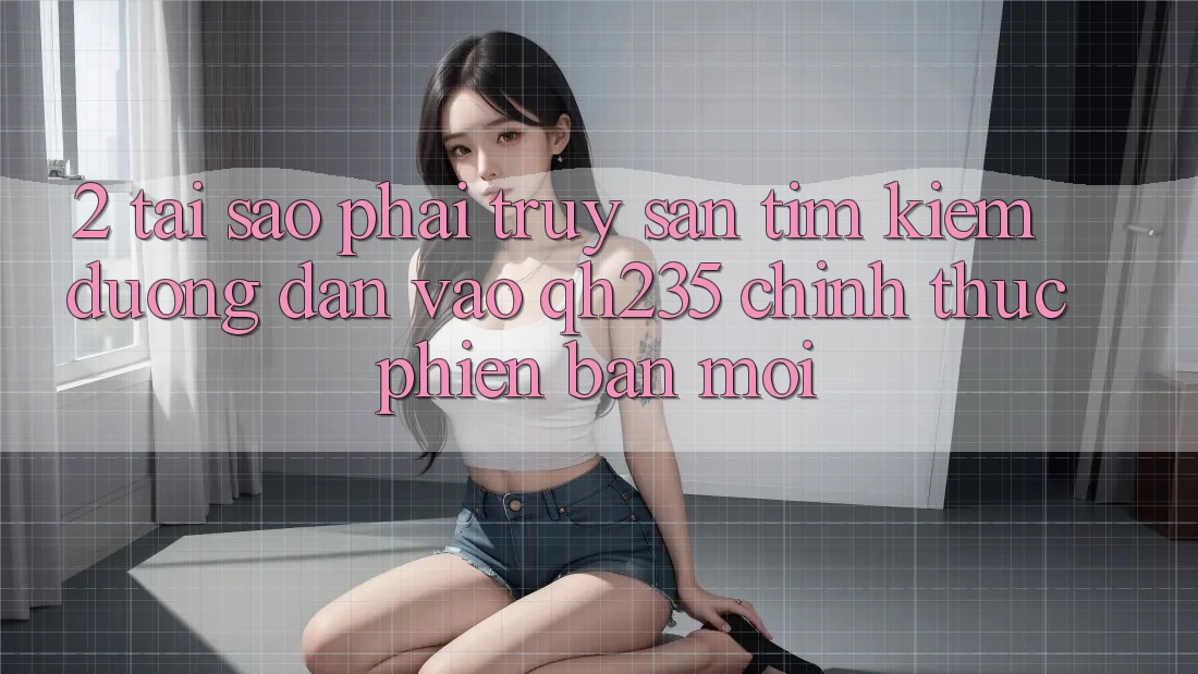 2. Tại Sao Phải Truy săn tìm Kiếm Đường dẫn Vào qh235 Chính Thức Phiên bản mới?