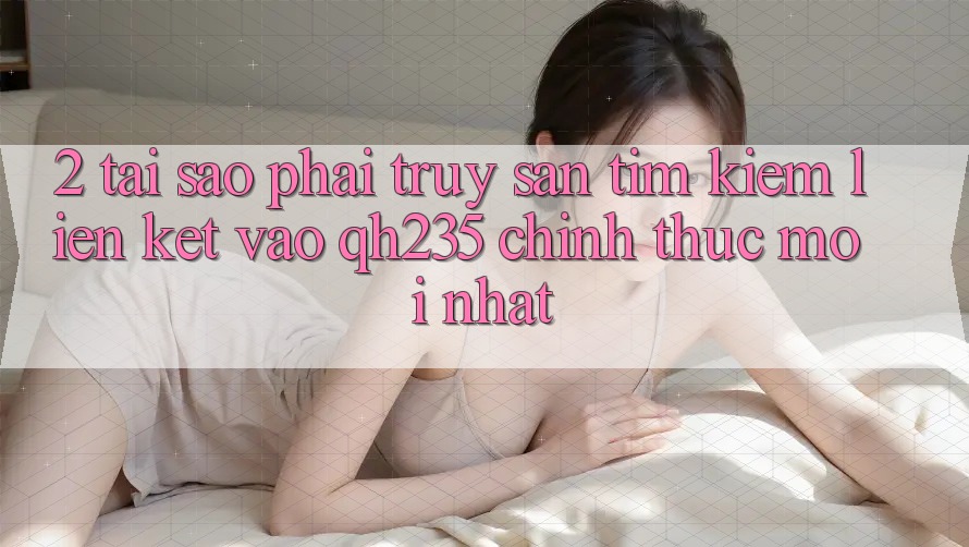 2. Tại Sao Phải Truy săn tìm Kiếm Liên kết Vào qh235 Chính Thức Mới Nhất?