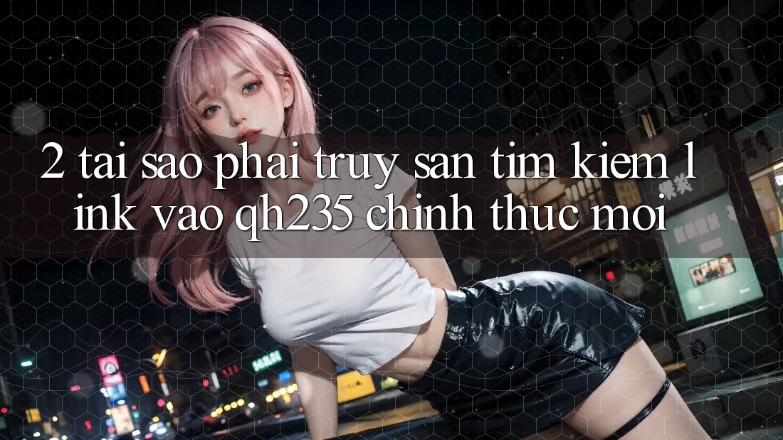 2. Tại Sao Phải Truy săn tìm Kiếm Link Vào qh235 Chính Thức Mới?