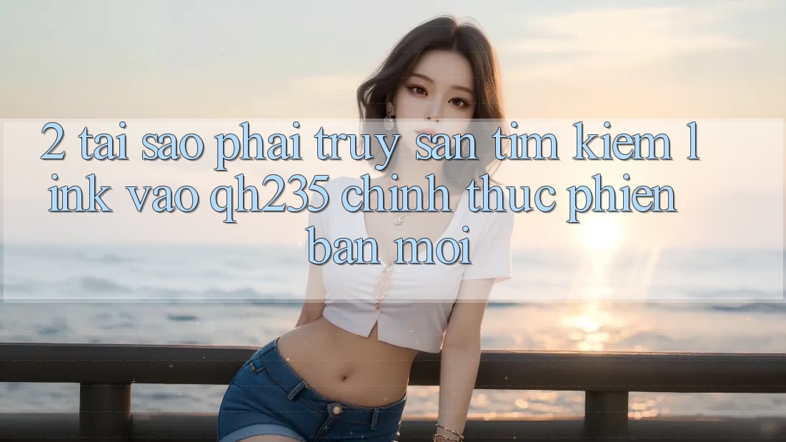 2. Tại Sao Phải Truy săn tìm kiếm Link Vào qh235 Chính Thức Phiên bản mới?