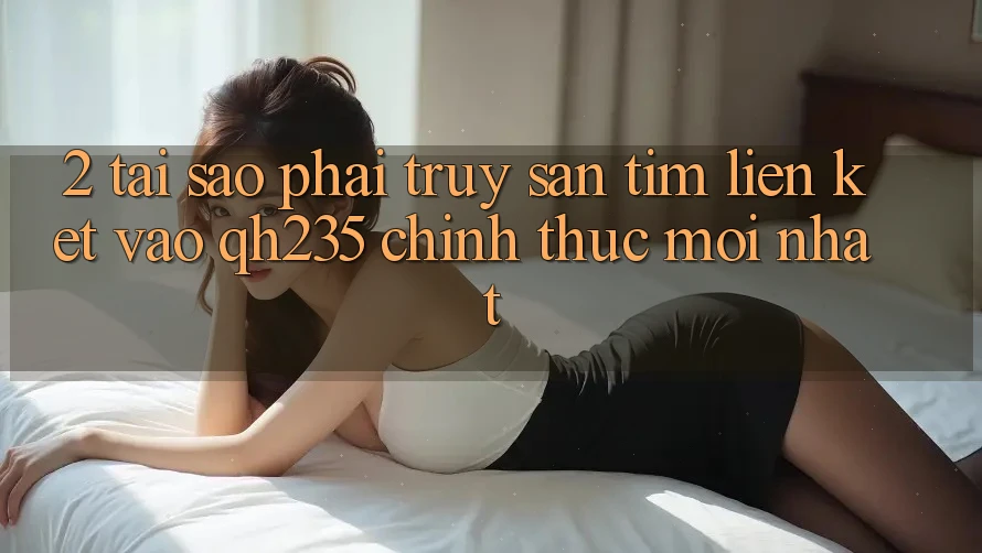 2. Tại Sao Phải Truy săn tìm Liên kết Vào qh235 Chính Thức Mới Nhất?