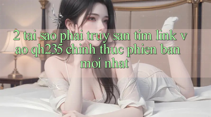 2. Tại Sao Phải Truy săn tìm Link Vào qh235 Chính Thức Phiên bản mới nhất?