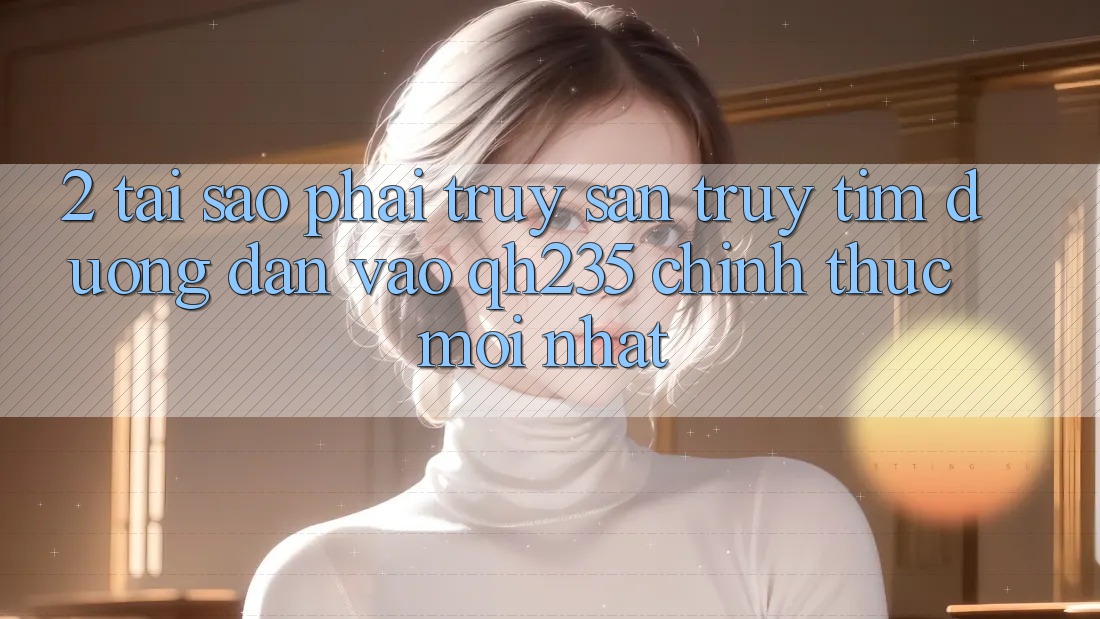 2. Tại Sao Phải Truy săn truy tìm Đường dẫn Vào qh235 Chính Thức Mới Nhất?