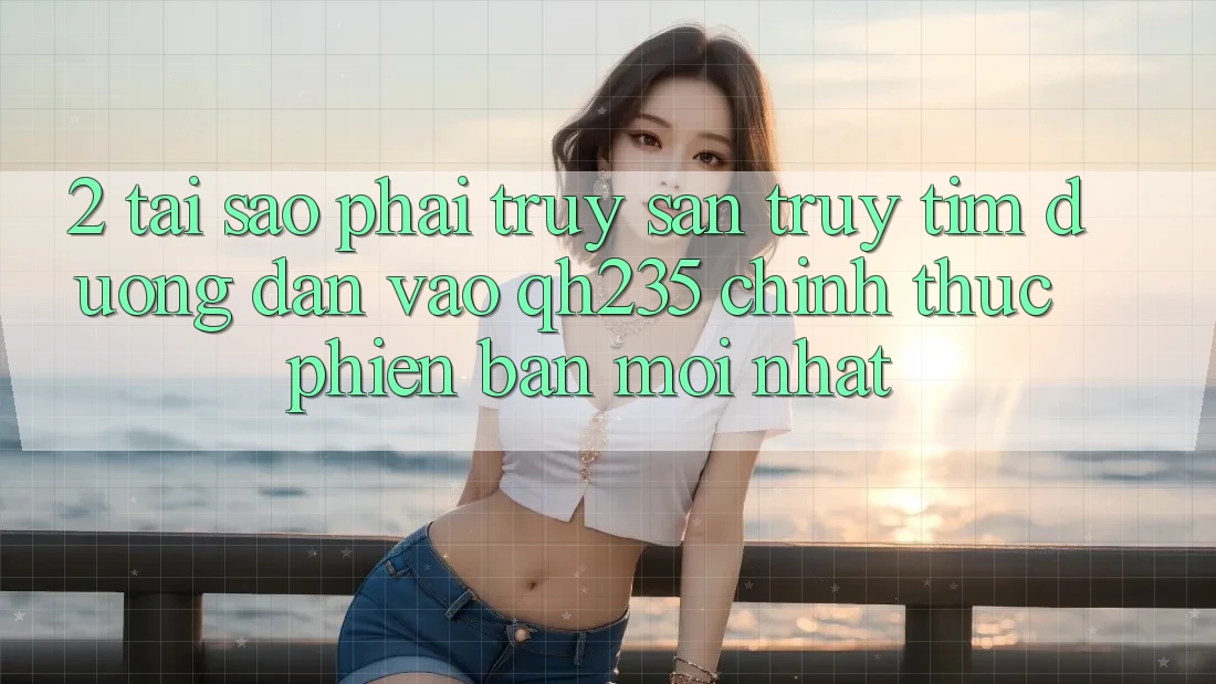 2. Tại Sao Phải Truy săn truy tìm Đường dẫn Vào qh235 Chính Thức Phiên bản mới Nhất?