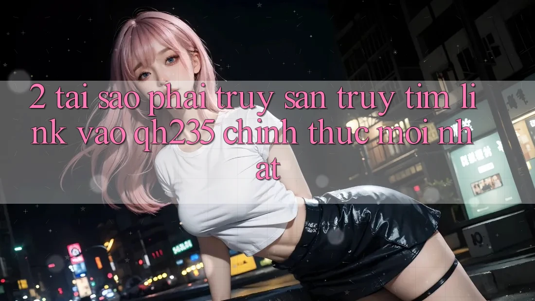 2. Tại Sao Phải Truy săn truy tìm Link Vào qh235 Chính Thức Mới Nhất?