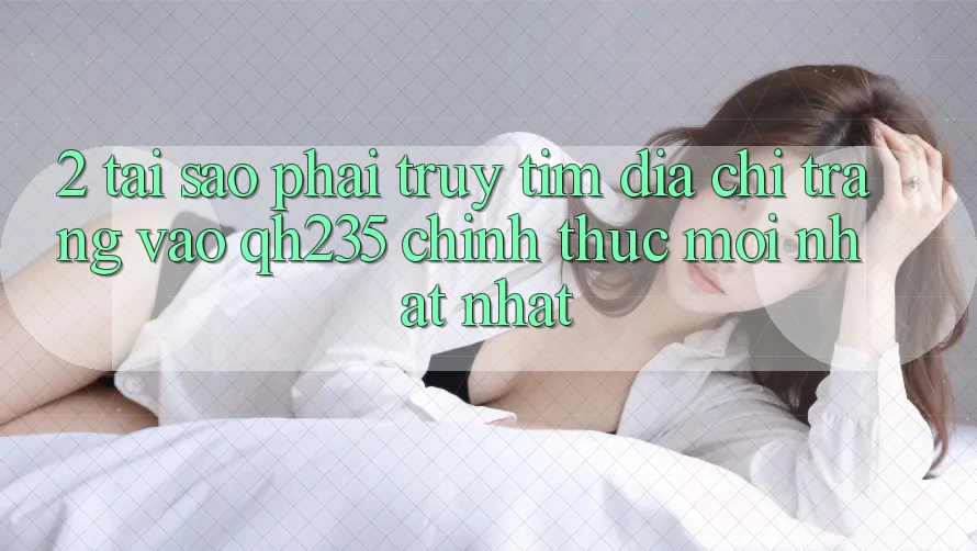2. Tại Sao Phải Truy tìm Địa chỉ trang Vào qh235 Chính Thức Mới nhất Nhất?