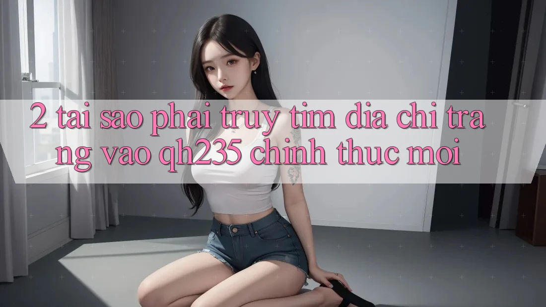 2. Tại Sao Phải Truy tìm Địa chỉ trang Vào qh235 Chính Thức Mới?